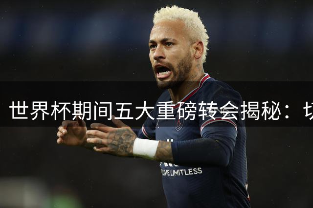 世界杯期间五大重磅转会揭秘：切尔西豪掷重金，阿森纳低调捡漏
