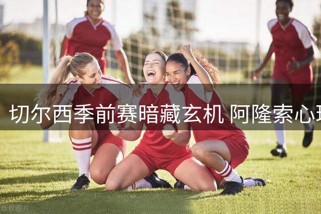 切尔西季前赛暗藏玄机 阿隆索心理学妙手激活拉维亚