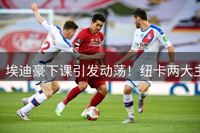 埃迪豪下课引发动荡！纽卡两大主力遭英超豪门挖角