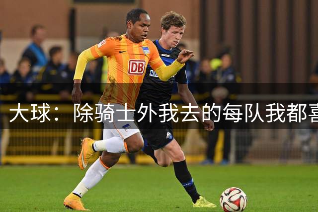 大球：除骑士外我去的每队我都喜欢 骑士是我生涯最糟糕的一站