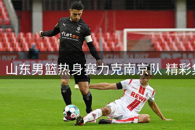山东男篮热身赛力克南京队 精彩集锦展现攻防亮点