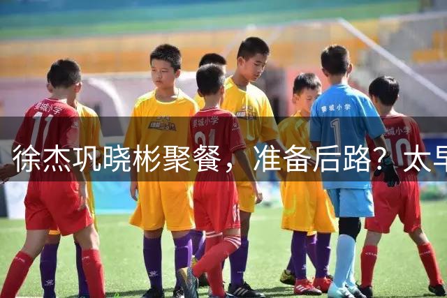 徐杰巩晓彬聚餐，准备后路？太早了点