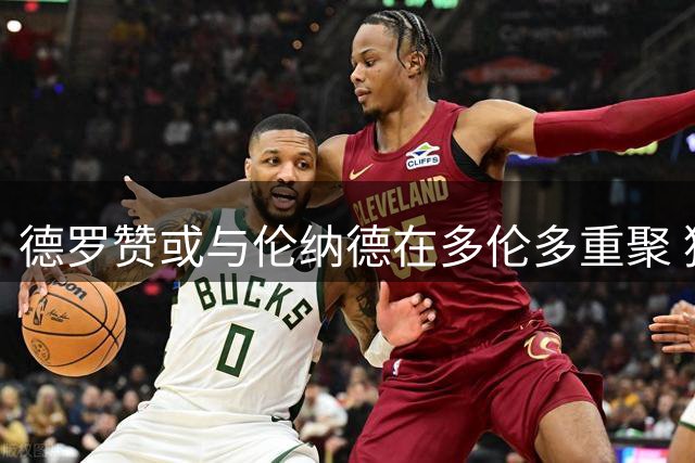 德罗赞或与伦纳德在多伦多重聚 猛龙球迷期待昔日英雄归来