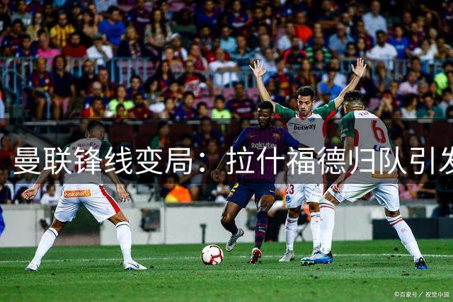 曼联锋线变局：拉什福德归队引发战术连锁反应