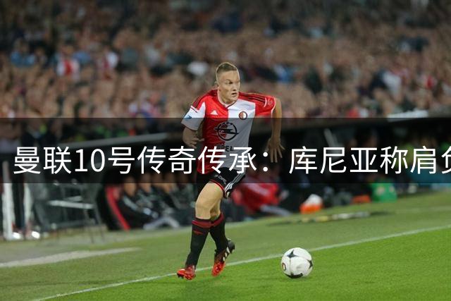 曼联10号传奇传承：库尼亚称肩负鲁尼式使命