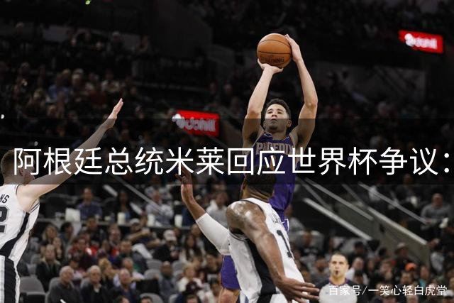 阿根廷总统米莱回应世界杯争议：卓越成就招来嫉妒