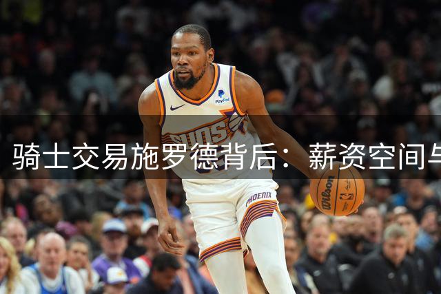 骑士交易施罗德背后：薪资空间与新秀培养双重考量
