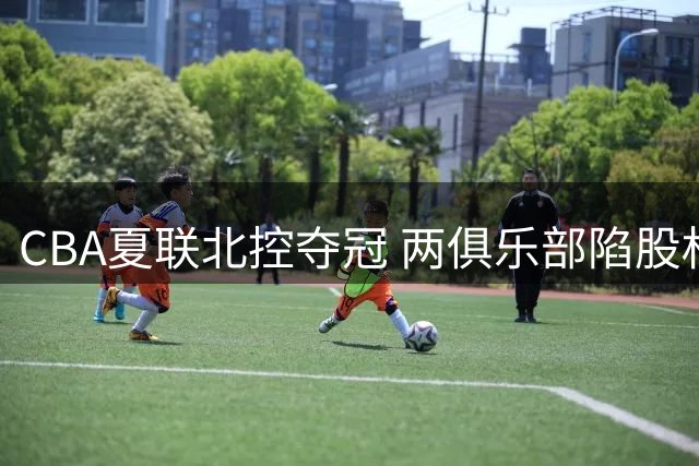 CBA夏联北控夺冠 两俱乐部陷股权危机 徐杰完成领证 男篮主帅评分创新低