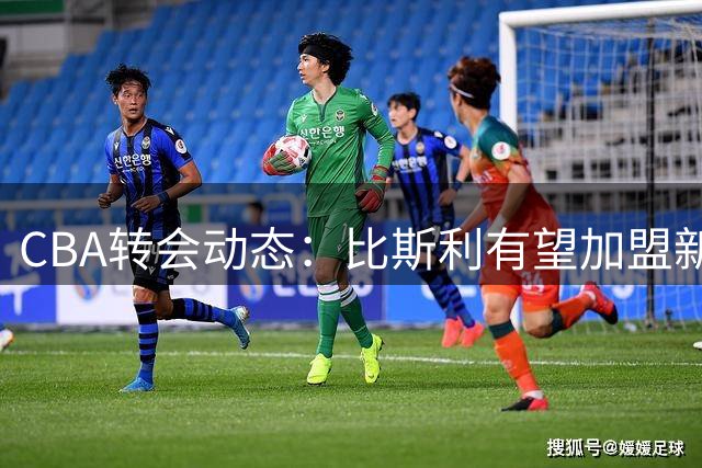 CBA转会动态：比斯利有望加盟新疆 刘双语租借至同曦